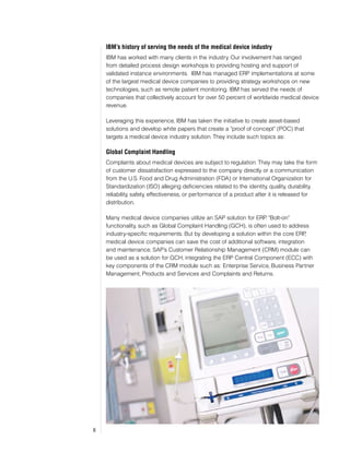 IBM’s history of serving the needs of the medical device industry
    IBM has worked with many clients in the industry. Our involvement has ranged
    from detailed process design workshops to providing hosting and support of
    validated instance environments. IBM has managed ERP implementations at some
    of the largest medical device companies to providing strategy workshops on new
    technologies, such as remote patient monitoring. IBM has served the needs of
    companies that collectively account for over 50 percent of worldwide medical device
    revenue.

    Leveraging this experience, IBM has taken the initiative to create asset-based
    solutions and develop white papers that create a “proof of concept” (POC) that
    targets a medical device industry solution. They include such topics as:

    Global Complaint Handling
    Complaints about medical devices are subject to regulation. They may take the form
    of customer dissatisfaction expressed to the company directly or a communication
    from the U.S. Food and Drug Administration (FDA) or International Organization for
    Standardization (ISO) alleging deficiencies related to the identity, quality, durability,
    reliability, safety, effectiveness, or performance of a product after it is released for
    distribution.

    Many medical device companies utilize an SAP solution for ERP “Bolt-on”
                                                                    .
    functionality, such as Global Complaint Handling (GCH), is often used to address
    industry-specific requirements. But by developing a solution within the core ERP,
    medical device companies can save the cost of additional software, integration
    and maintenance. SAP’s Customer Relationship Management (CRM) module can
    be used as a solution for GCH, integrating the ERP Central Component (ECC) with
    key components of the CRM module such as: Enterprise Service, Business Partner
    Management, Products and Services and Complaints and Returns.




6
 