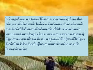 ในช่ วงฤดูแล้งของ พ.ศ.๒๕๓๐ ได้ เกิดภาวะขาดแคลนนาอุปโภคบริโภค
                                                      ้
อย่ างรุนแรงขึนอีกครั้งหนึ่ง ในพืนที่ ๘ จังหวัดภาคตะวันออกเฉียงเหนือ
              ้                  ้
ภาวะดังกล่าวได้ สร้ างความเดือดร้ อนทุกข์ ยากให้ ประชาชนอย่ างหนัก
พระบาทสมเด็จพระเจ้ าอยู่หัว จึงพระราชทานกระแสพระราชดารัสแก่ ผู้
บัญชาการทหารบก เมื่อ ๒๕ มีนาคม พ.ศ.๒๕๓๐ ให้ หาลู่ทางแก้ไขปัญหา
ดังกล่าวโดยเร็วด้ วย อันนาไปสู่ โครงการนาพระทัยจากในหลวง หรือ
                                           ้
โครงการอีสานเขียว
 