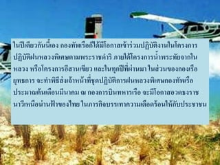 ในปี เดียวกันนีเ้ อง กองทัพเรือก็ได้ มีโอกาสเข้ าร่ วมปฏิบัติงานในโครงการ
ปฏิบัติฝนหลวงพิเศษตามพระราชดาริ ภายใต้ โครงการนาพระทัยจากใน  ้
หลวง หรือโครงการอีสานเขียว และในทุกปี ทีผ่านมา ในส่ วนของกองเรือ
                                                 ่
ยุทธการ จะทาพิธีส่งเจ้ าหน้ าทีชุดปฏิบัติการฝนหลวงพิเศษกองทัพเรือ
                                ่
ประมาณต้ นเดือนมีนาคม ณ กองการบินทหารเรือ จะมีโอกาสอวดธงราช
นาวีเหนือน่ านฟาของไทย ในภารกิจบรรเทาความเดือดร้ อนให้ กบประชาชน
                  ้                                                ั
 
