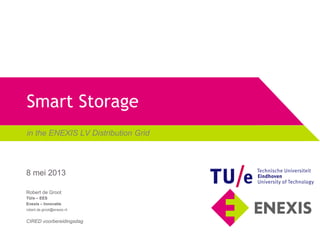 Smart Storage
in the ENEXIS LV Distribution Grid
Robert de Groot
TU/e – EES
Enexis – Innovatie
robert.de.groot@enexis.nl
CIRED voorbereidingsdag
8 mei 2013
 