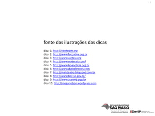 13
fonte das ilustrações das dicas
dica  1: http://nonkoom.org
dica  2: http://www.fotoativa.org.br
dica  3: http://www.aleteia.org
dica  4: http://www.mktmais.com/
dica  5: http://www.boanoticia.org.br
dica  6: http://www.digitaltrends.com
dica  7: http://maisteatro.blogspot.com.br
dica  8: http://www.bec.sp.gov.br/
dica  9: http://www.ataweb.ppg.br
dica 10: http://meganolson.wordpress.com
 