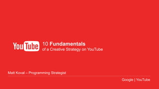Google Confidential and Proprietary
INTERNAL ONLY | August 2013
10 Fundamentals
of a Creative Strategy on YouTube
Google | YouTube
Matt Koval – Programming Strategist
 