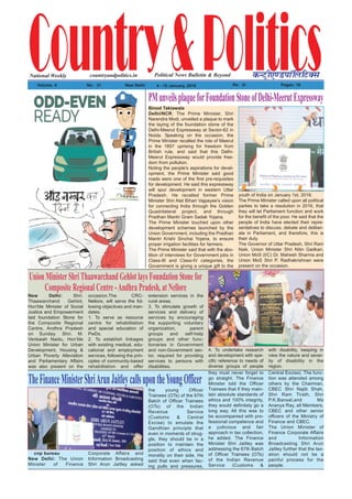 Country&PoliticsPolitical News Bulletin & BeyondNational Weekly dUVªh,.MikWfyfVDl
Volume: 4 No% 31 New Delhi 4 - 10 January, 2016 Rs% 2/- Pages: 16
countryandpolitics.in
Binod Takiawala
Delhi/NCR: The Prime Minister, Shri
Narendra Modi, unveiled a plaque to mark
the laying of the foundation stone of the
Delhi-Meerut Expressway at Sector-62 in
Noida. Speaking on the occasion, the
Prime Minister recalled the role of Meerut
in the 1857 uprising for freedom from
British rule, and said that this Delhi-
Meerut Expressway would provide free-
dom from pollution.
Noting the people's aspirations for devel-
opment, the Prime Minister said good
roads were one of the first pre-requisites
for development. He said this expressway
will spur development in western Uttar
Pradesh. He recalled former Prime
Minister Shri Atal Bihari Vajpayee's vision
for connecting India through the Golden
Quadrilateral project, and through
Pradhan Mantri Gram Sadak Yojana.
The Prime Minister touched upon other
development schemes launched by the
Union Government, including the Pradhan
Mantri Krishi Sinchai Yojana, to ensure
proper irrigation facilities for farmers.
The Prime Minister said that with the abo-
lition of interviews for Government jobs in
Class-III and Class-IV categories, the
Government is giving a unique gift to the
youth of India on January 1st, 2016.
The Prime Minister called upon all political
parties to take a resolution in 2016, that
they will let Parliament function and work
for the benefit of the poor. He said that the
people of India have elected their repre-
sentatives to discuss, debate and deliber-
ate in Parliament, and therefore, this is
their duty.
The Governor of Uttar Pradesh, Shri Ram
Naik, Union Minister Shri Nitin Gadkari,
Union MoS (I/C) Dr. Mahesh Sharma and
Union MoS Shri P. Radhakrishnan were
present on the occasion.
PMunveilsplaqueforFoundationStoneofDelhi-MeerutExpressway
cnp bureau
New Delhi: The Union
Minister of Finance
Corporate Affairs and
Information Broadcasting
Shri Arun Jaitley asked
the young Officer
Trainees (OTs) of the 67th
Batch of Officer Trainees
(OTs) of the Indian
Revenue Service
(Customs & Central
Excise) to emulate the
Gandhian principle that
even in moments of strug-
gle, they should be in a
position to maintain the
position of ethics and
morality on their side. He
said that even when fac-
ing pulls and pressures,
they must never forget to
go straight. The Finance
Minister told the Officer
Trainees that if they main-
tain absolute standards of
ethics and 100% integrity,
they would definitely go a
long way. All this was to
be accompanied with pro-
fessional competence and
a judicious and fair
approach in tax collection,
he added. The Finance
Minister Shri Jaitley was
addressing the 67th Batch
of Officer Trainees (OTs)
of the Indian Revenue
Service (Customs &
Central Excise). The func-
tion was attended among
others by the Chairman,
CBEC Shri Najib Shah,
Shri Ram Tirath, Shri
P.K.Bansal,and Ms
Ananya Ray, all Members,
CBEC and other senior
officers of the Ministry of
Finance and CBEC.
The Union Minister of
Finance Corporate Affairs
and Information
Broadcasting Shri Arun
Jaitley further that the tax-
ation should not be a
painful process for the
people.
TheFinanceMinisterShriArunJaitleycallsupontheYoungOfficer
New Delhi: Shri.
Thaawarchand Gehlot,
Hon'ble Minister of Social
Justice and Empowerment
laid foundation Stone for
the Composite Regional
Centre, Andhra Pradesh
on Sunday. Shri. M.
Venkaiah Naidu, Hon’ble
Union Minister for Urban
Development, Housing &
Urban Poverty Alleviation
and Parliamentary Affairs
was also present on the
occasion.The CRC-
Nellore, will serve the fol-
lowing objectives and man-
dates:
1. To serve as resource
centre for rehabilitation
and special education of
PwDs.
2. To establish linkages
with existing medical, edu-
cational and employment
services, following the prin-
ciples of community-based
rehabilitation and offer
extension services in the
rural areas.
3. To stimulate growth of
services and delivery of
services by encouraging
the supporting voluntary
organization, parent
groups and self-help
groups and other func-
tionaries in Government
and non-Government sec-
tor, required for providing
services to persons with
disabilities.
4. To undertake research
and development with spe-
cific reference to needs of
diverse groups of people
with disability, keeping in
view the nature and sever-
ity of disability in the
region.
UnionMinisterShriThaawarchandGehlotlaysFoundationStonefor
CompositeRegionalCentre-AndhraPradesh,atNellore
 