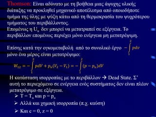Thomson: Είναι αδύνατο με τη βοήθεια μιας άψυχης υλικής
διάταξης να προκληθεί μηχανικό αποτέλεσμα από οποιοδήποτε
τμήμα της ύλης με ψύξη κάτω από τη θερμοκρασία του ψυχρότερου
τμήματος του περιβάλλοντος.
Επομένως η Uu δεν μπορεί να μετατραπεί σε εξέργεια. Το
περιβάλλον επομένως περιέχει μόνο ενέργεια μη μετατρέψιμη.
Επίσης κατά την ογκομεταβολή από το συνολικό έργο − න
1
2
𝑝𝑑𝑣
μόνο ένα μέρος είναι μετατρέψιμο:
𝑊12 = − න
1
2
𝑝𝑑𝑉 + 𝑝𝑢(𝑉2 − 𝑉1) = − න
1
2
(𝑝 − 𝑝𝑢)𝑑𝑉
Η κατάσταση ισορροπίας με το περιβάλλον → Dead State. Σ’
αυτή το περιεχόμενο σε ενέργεια ενός συστήματος δεν είναι πλέον
μετατρέψιμο σε εξέργεια.
➢ Τ = Τu και p = pu
➢ Αλλά και χημική ισορροπία (π.χ. καύση)
➢ Και c = 0, z = 0
 