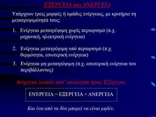 ΕΞΕΡΓΕΙΑ και ΑΝΕΡΓΕΙΑ
Υπάρχουν τρεις μορφές ή ομάδες ενέργειας, με κριτήριο τη
μετατρεψιμότητά τους:
1. Ενέργεια μετατρέψιμη χωρίς περιορισμό (π.χ.
μηχανική, ηλεκτρική ενέργεια)
2. Ενέργεια μετατρέψιμη υπό περιορισμό (π.χ.
θερμότητα, εσωτερική ενέργεια)
3. Ενέργεια μη μετατρέψιμη (π.χ. εσωτερική ενέργεια του
περιβάλλοντος)
Ανέργεια λοιπόν κατ’αναλογία προς Εξέργεια.
ΕΝΈΡΓΕΙΑ = ΕΞΕΡΓΕΙΑ + ΑΝΕΡΓΕΙΑ
Και ένα από τα δύο μπορεί να είναι μηδέν.
 