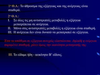 1o Θ.Α.: Το άθροισμα της εξέργειας και της ανέργειας είναι
σταθερό.
2o Θ.Α.:
I. Σε όλες τις μη αντιστρεπτές μεταβολές η εξέργεια
μετατρέπεται σε ανέργεια.
II. Μόνο στις αντιστρεπτές μεταβολές η εξέργεια είναι σταθερή.
III. Η ανέργεια δεν είναι δυνατό να μετατραπεί σε εξέργεια.
Έτσι το απόθεμα σε εξέργεια συνεχώς ελαττώνεται. Δηλαδή η ενέργεια
παραμένει σταθερή, χάνει όμως την ικανότητα μετατροπής της.
ΙΙΙ. Το είδαμε ήδη - αεικίνητο Β’ είδους.
 
