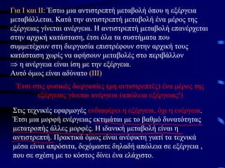 Για Ι και ΙΙ: Έστω μια αντιστρεπτή μεταβολή όπου η εξέργεια
μεταβάλλεται. Κατά την αντιστρεπτή μεταβολή ένα μέρος της
εξέργειας γίνεται ανέργεια. Η αντιστρεπτή μεταβολή επανέρχεται
στην αρχική κατάσταση, έτσι όλα τα συστήματα που
συμμετέχουν στη διεργασία επιστρέφουν στην αρχική τους
κατάσταση χωρίς να αφήσουν μεταβολές στο περιβάλλον
 η ανέργεια είναι ίση με την εξέργεια.
Αυτό όμως είναι αδύνατο (ΙΙΙ)
Έτσι στις φυσικές διεργασίες (μη αντιστρεπτές) ένα μέρος της
εξέργειας γίνεται ανέργεια (απώλεια εξέργειας!)
Στις τεχνικές εφαρμογές ενδιαφέρει η εξέργεια, όχι η ενέργεια.
Έτσι μια μορφή ενέργειας εκτιμάται με το βαθμό δυνατότητας
μετατροπής άλλες μορφές. Η ιδανική μεταβολή είναι η
αντιστρεπτή. Πρακτικά όμως είναι ανέφικτη γιατί τα τεχνικά
μέσα είναι απρόσιτα, δεχόμαστε δηλαδή απώλεια σε εξέργεια ,
που σε σχέση με το κόστος δίνει ένα ελάχιστο.
 