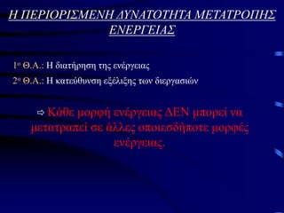 Η ΠΕΡΙΟΡΙΣΜΕΝΗ ΔΥΝΑΤΟΤΗΤΑ ΜΕΤΑΤΡΟΠΗΣ
ΕΝΕΡΓΕΙΑΣ
1ο Θ.Α.: Η διατήρηση της ενέργειας
2ο Θ.Α.: Η κατεύθυνση εξέλιξης των διεργασιών
 Κάθε μορφή ενέργειας ΔΕΝ μπορεί να
μετατραπεί σε άλλες οποιεσδήποτε μορφές
ενέργειας.
 