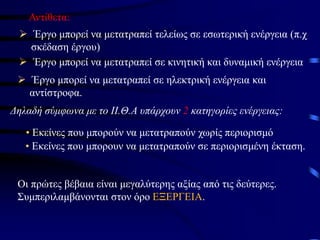 Αντίθετα:
➢ Έργο μπορεί να μετατραπεί τελείως σε εσωτερική ενέργεια (π.χ
σκέδαση έργου)
➢ Έργο μπορεί να μετατραπεί σε κινητική και δυναμική ενέργεια
➢ Έργο μπορεί να μετατραπεί σε ηλεκτρική ενέργεια και
αντίστροφα.
Δηλαδή σύμφωνα με το ΙΙ.Θ.Α υπάρχουν 2 κατηγορίες ενέργειας:
• Εκείνες που μπορούν να μετατραπούν χωρίς περιορισμό
• Εκείνες που μπορουν να μετατραπούν σε περιορισμένη έκταση.
Οι πρώτες βέβαια είναι μεγαλύτερης αξίας από τις δεύτερες.
Συμπεριλαμβάνονται στον όρο ΕΞΕΡΓΕΙΑ.
 