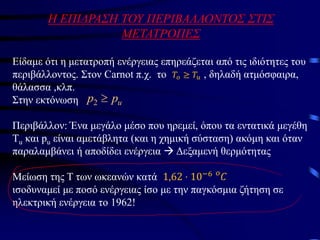 Η ΕΠΙΔΡΑΣΗ ΤΟΥ ΠΕΡΙΒΑΛΛΟΝΤΟΣ ΣΤΙΣ
ΜΕΤΑΤΡΟΠΕΣ
Είδαμε ότι η μετατροπή ενέργειας επηρεάζεται από τις ιδιότητες του
περιβάλλοντος. Στον Carnot π.χ. το , δηλαδή ατμόσφαιρα,
θάλασσα ,κλπ.
Στην εκτόνωση
Περιβάλλον: Ένα μεγάλο μέσο που ηρεμεί, όπου τα εντατικά μεγέθη
Τu και pu είναι αμετάβλητα (και η χημική σύσταση) ακόμη και όταν
παραλαμβάνει ή αποδίδει ενέργεια → Δεξαμενή θερμότητας
Μείωση της Τ των ωκεανών κατά
ισοδυναμεί με ποσό ενέργειας ίσο με την παγκόσμια ζήτηση σε
ηλεκτρική ενέργεια το 1962!
𝑇𝑜 ≥ 𝑇𝑢
u
p
p 
2
1,62 ⋅ 10−6 𝑜
𝐶
 