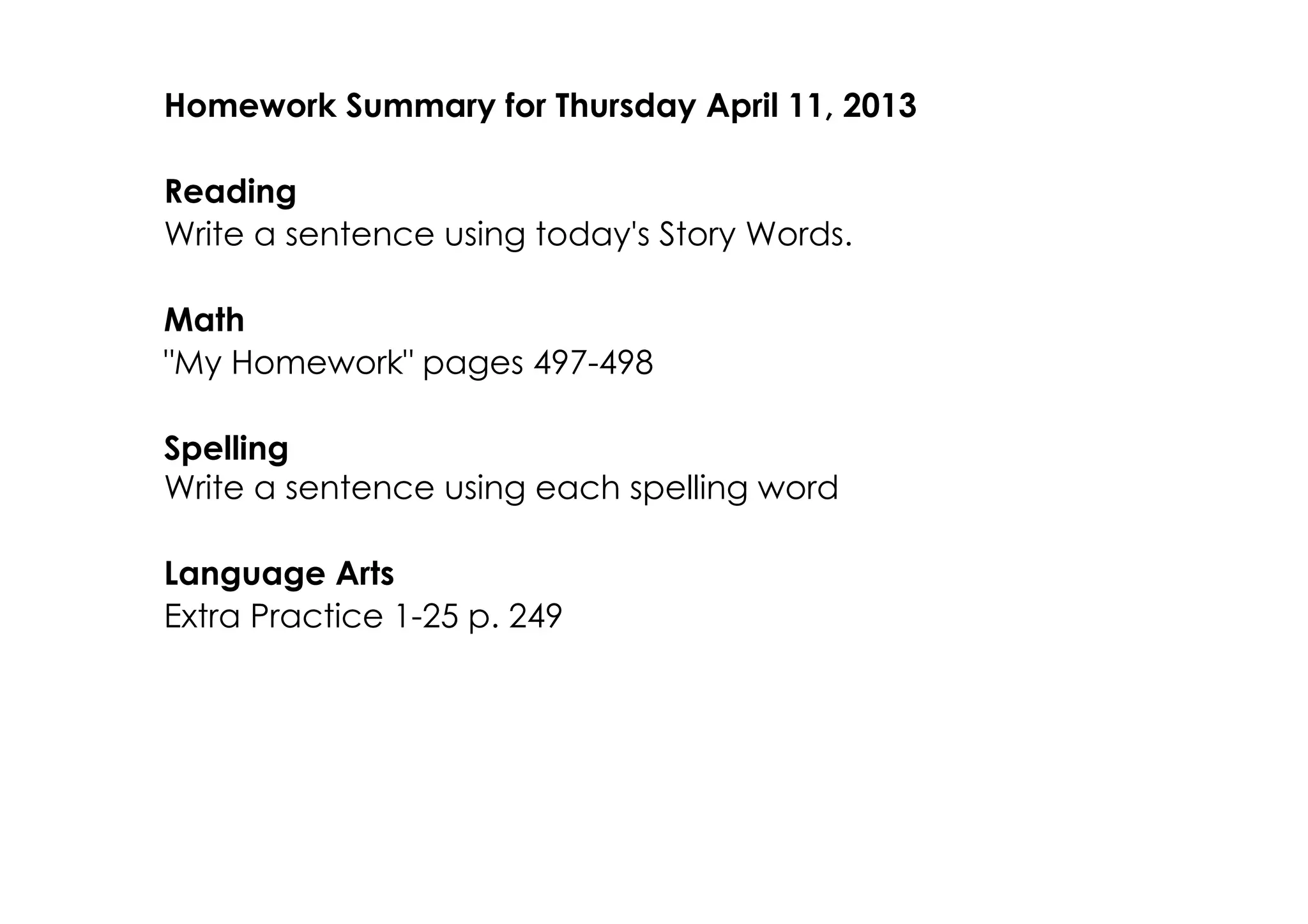 Homework Summary for Thursday April 11, 2013

Reading
Write a sentence using today's Story Words.

Math
"My Homework" pages 497­498

Spelling
Write a sentence using each spelling word

Language Arts
Extra Practice 1­25 p. 249
 