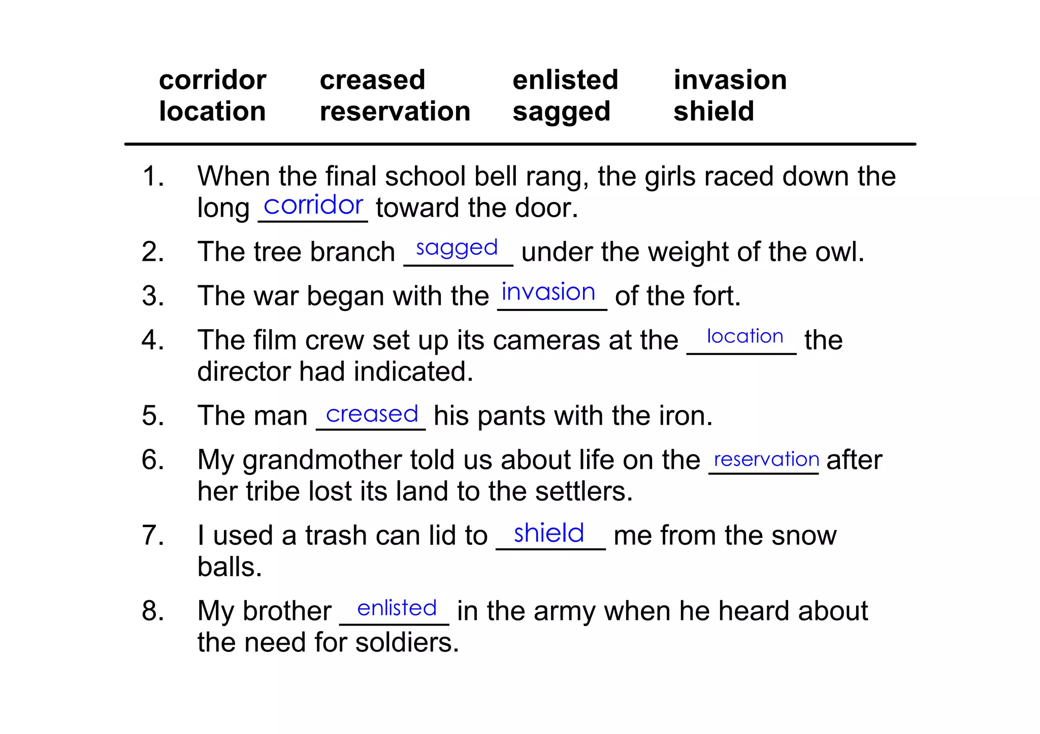 corridor      creased        enlisted      invasion
 location      reservation    sagged        shield

1.   When the final school bell rang, the girls raced down the 
          corridor
     long _______ toward the door.
2.                    sagged
     The tree branch _______ under the weight of the owl.
3.                          invasion
     The war began with the _______ of the fort.
4.                                            location
     The film crew set up its cameras at the _______ the 
     director had indicated.
5.            creased
     The man _______ his pants with the iron.
6.   My grandmother told us about life on the _______ after 
                                              reservation
     her tribe lost its land to the settlers.
7.                              shield
     I used a trash can lid to _______ me from the snow 
     balls.
8.                enlisted
     My brother _______ in the army when he heard about 
     the need for soldiers.
 