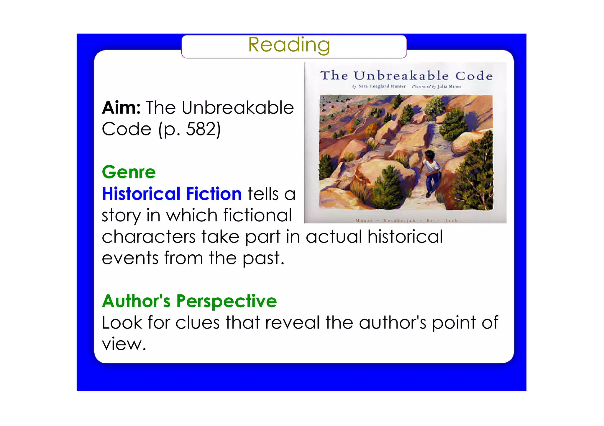 Reading


Aim: The Unbreakable
Code (p. 582)

Genre
Historical Fiction tells a
story in which fictional
characters take part in actual historical
events from the past.

Author's Perspective
Look for clues that reveal the author's point of
view.
 