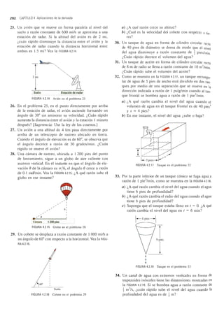 202 CAPrTULO 4 Aplicaciones de la derivada
25. Un avion que se mueve en forma paralela al nivel del
suelo a razon constante de 600 mi/h se aproxima a una
estacion de radar. Si la altitud del avion es de 2 mi,
l,cuan rapido disminuye la distancia entre el avion y la
estacion de radar cuando la distancia horizontal entre
ambos es l.5 mi? Yea la FIGURA 4.2.14.
T2mi
Suelo Estaci6n de radar
FIGURA 4.2.14 Avi6n en el problema 25
26. En el problema 25, en el punto directamente por arriba
de la estacion de radar, el avion asciende formando un
angulo de 30° sin aminorar su velocidad. l,Cuan rapido
aumenta la distancia entre el avion y la estacion 1 minuto
despues? [Sugerencia: Use la ley de los cosenos.]
27. Un avion a una altitud de 4 km pasa directamente por
arriba de un telescopio de rastreo ubicado en tierra.
Cuando el angulo de elevacion es de 60°, se observa que
el angulo decrece a razon de 30 grados/min. l,Cuan
rapido se mueve el avion?
28. Una camara de rastreo, ubicada a 1 200 pies del punto
de lanzamiento, sigue a un globo de aire caliente con
ascenso vertical. En el instante en que el angulo de ele-
vacion () de la camara es 7r/ 6, el angulo () crece a razon
de 0.1 rad/min. Yea la FIGURA 4.2.15. l,A que razon sube el
globo en ese instante?
Camara .1 2.0.0 pies
,~ ~ ,,
,
h,
FIGURA 4.2.15 Globo en el problema 28
29. Un cohete se desplaza a razon constante de 1 000 mi/h a
un angulo de 60° con respecto a la horizontal. Yea la FIGU-
RA 4.2.16.
60°
Suelo
FIGURA 4.2.16 Cohete en el problema 29
a) l,A que razon crece su altitud?
b) l,Cual es la velocidad del cohete con respecto a tie-
rra?
30. Un tanque de agua en forma de cilindro circular recto
de 40 pies de diametro se drena de modo que el nivel
del agua disminuye a razon constante de ~ pies/min.
l,Cuan rapido decrece el volumen del agua?
31. Un tanque de aceite en forma de cilindro circular recto
de 8 m de radio se lIena a razon constante de 10m3
/min
l,Cuan rapido sube el volumen del aceite?
32. Como se muestra en la FIGURA 4.2.17, un tanque rectangu_
lar de agua de 5 pies de ancho esta dividido en dos tan-
ques por medio de una separacion que se mueve en la
direccion indicada a razon de 1 pulg/min cuando al tan-
que frontal se bombea agua a razon de 1 pie3
/min.
a) l,A que razon cambia el nivel del agua cuando el
volumen de agua en el tanque frontal es de 40 pies3
y x = 4 pies?
b) En ese instante, el nivel del agua l,sube 0 baja?
I
"':::- -" 1
I
T / / /-- :J
...1../ X
1--5 pies--V
FIGURA 4.2.17 Tanque en el problema 32
33. Por la parte inferior de un tanque conico se fuga agua a
razon de 1 pie3
/min, como se muestra en la FIGURA 4.2.18.
a) l,A que razon cambia el nivel del agua cuando el agua
tiene 6 pies de profundidad?
b) l,A que razon cambia el radio del agua cuando el agua
tiene 6 pies de profundidad?
c) Suponga que el tanque estaba lleno en t = O. l,A que
razon cambia el nivel del agua en t = 6 min?
-1
~I
FIGURA 4.2.18 Tanque en el problema 33
34. Un canal de agua con extremos verticales en forma de
trapezoides isosceles tiene las dimensiones mostradas en
la FIGURA 4.2.19. Si se bombea agua a razon constante de
1m3
/s, l,cuan rapido sube el nivel del agua cuando la
profundidad del agua es de ~ m?
 