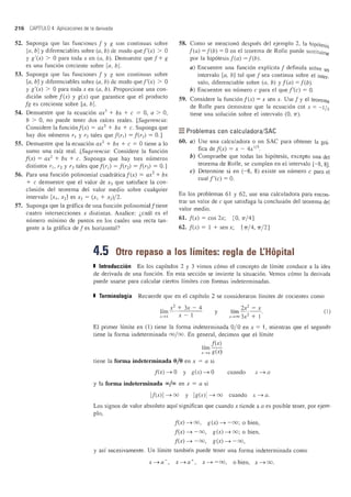 216 CAPITULO 4 Aplicaciones de la derivada
52. Suponga que las funciones f y g son continuas sobre
[a, b] ydiferenciables sobre (a, b) de modo quef'(x) > a
y g'(x) > °para toda x en (a, b). Demuestre que f + g
es una funcion creciente sobre [a, b].
53. Suponga que las funciones f y g son continuas sobre
[a, b] y diferenciables sobre (a, b) de modo que f'(x) > °
y g'(x) > °para toda x en (a, b). Proporcione una con-
dicion sobre f(x) y g(x) que garantice que el producto
fg es creciente sobre [a, b].
54. Demuestre que la ecuacion ax3
+ bx + c = 0, a > 0,
b > 0, no puede tener dos rakes reales. [Sugerencia:
Considere la funcionf(x) = ax3
+ bx + c. Suponga que
hay dos numeros rl Y r2 tales quef(rl) = f(r2) = 0.]
55. Demuestre que la ecuacion ax2
+ bx + c = 0 tiene a 10
sumo una raiz real. [Sugerencia: Considere la funcion
f(x) = ax2
+ bx + c. Suponga que hay tres numeros
distintos rl> r2 Y r3 tales quef(rl) = f(r2) = f(r3) = 0.]
56. Para una funcion polinomial cuadraticaf(x) = ax2
+ bx
+ c demuestre que el valor de X3 que satisface la con-
clusion del teorema del valor medio sobre cualquier
intervalo [Xl> X2] es X3 = (Xl + x2)/ 2.
57. Suponga que la grafica de una funcion polinomialftiene
cuatro intersecciones X distintas. Analice: l,cual es el
numero minimo de puntos en los cuales una recta tan-
gente a la grafica de f es horizontal?
58. Como se menciono despues del ejemplo 2, la hipotesis
f(a) = feb) = °en el teorema de Rolle puede sustituirse
por la hipotesis f(a) = feb).
a) Encuentre una funcion explfcita f definida sobre un
intervalo [a, b] tal que f sea continua sobre el inter_
valo, diferenciable sobre (a, b) y f(a) = feb).
b) Encuentre un numero c para el que f'(c) = O.
59. Considere la funcion f(x) = X sen x. Use f y el teorema
de Rolle para demostrar que la ecuacion cot x = - l/x
tiene una solucion sobre el intervalo (0,1T).
=Problemas con calculadora/SAC
60. a) Use una calculadora 0 un SAC para obtener la gni-
fica de f(x) = x - 4X I
/
3
•
b) Compruebe que todas las hipotesis, excepto una del
teorema de Rolle, se cumplen en el intervalo [- 8, 8].
c) Determine si en (-8, 8) existe un numero c para el
cual f'(c) = 0.
En los problemas 61 y 62, use una calculadora para encon-
trar un valor de c que satisfaga la conclusion del teorema del
valor medio.
61. f(x) = cos 2x; [0, 1T/ 4]
62. f(x) = 1 + sen x; [1T/4, 1T/2]
4.5 Otro repaso a los limites: regia de I:Hopital
I Introducci6n En los capitulos 2 y 3 vimos como el concepto de Ifmite conduce a la idea
de derivada de una funcion. En esta seccion se invierte la situacion. Vemos como la derivada
puede usarse para calcular ciertos Ifmites con formas indeterminadas.
I Terminologia Recuerde que en el capitulo 2 se consideraron lfmites de cocientes como
r x2
+ 3x - 4
1m x- IX---7 1
y
, 2x2
- x
hm 2 .
x.....oo 3x + 1
(I)
El primer lImite en (1) tiene la forma indeterminada % en x = 1, mientras que el segundo
tiene la forma indeterminada 00/00. En general, decimos que ellfmite
1
, f(x)
Im - -
x.....a g(x)
tiene la forma indeterminada % en x = a si
f(x)~O y g(x)~O
y la forma indeterminada 00/00 en x = a si
cuando X~ a
If(x) I ~ 00 y Ig(x) 1~ 00 cuando x ~ a.
Los signos de valor absoluto aqui significan que cuando x tiende a a es posible tener, por ejem-
plo,
f(x) ~ 00, g(x) ~ -00; 0 bien,
f(x) ~ - 00, g(x) ~ 00; 0 bien,
f(x) ~ - 00, g(x) ~ -00,
y as! sucesivamente. Un lfmite tambien puede tener una forma indeterminada como
x~a-, x~a +, x~ - 00, 0 bien, x~oo.
 