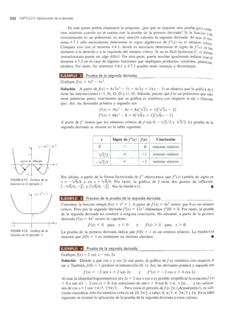 232 CAPITULO 4 Aplicaciones de la derivada
:1puntos de illflexi6n
FIGURA 4.7.5 Gn"ifica de la
funci6n en el ejemplo 2
y
-+-------+-------+-+ x
-
FIGURA 4.7.6 Grafica de la
funci6n en el ejemplo 3
En este punto podrfa plantearse la pregunta: i por que se requiere otra prueba para extre_
mos relativos cuando ya se cuenta con la prueba de la primera derivada? Si la funci6n fen
consideracion es un polinomio, es muy sencillo calcular la segunda derivada. AI usaI' el teo_
rema 4.7.3 solo necesitamos determinar el signo algebraico de rex) en el numero crftico.
Compare esto con el teorema 4.6.1, donde es necesario determinar el signo de l'(x) en los
numeros a la derecha y a la izquierda del numero critico. Si no es facil factorizar1', el ultimo
procedimiento puede ser algo diffcil. Por otra parte, puede resultar igualmente tedioso usar el
teorema 4.7.3 en el caso de algunas funciones que impJiquen productos, cocientes, potencias
etcetera. POl' tanto, los teoremas 4.6.1 y 4.7.3 pueden tener ventajas y desventajas, '
'ii!!i#i4!.WJ Prueba de la segunda derivada
Grafique f(x) = 4X4 - 4x2
.
Solucion A partir de f(x) = 4x2
(x2
- 1) = 4x2
(x + 1)(x - 1) se observa que la grafica def
tiene las intersecciones (-I, 0), (0, 0) y (1, 0). Ademas, puesto quefes un polinomio que solo
tiene potencias pares, concluimos que su griifica es simetrica con respecto al eje y (funcion
par). As!, las derivadas primera y segunda son
!'(x) = 16x3
- 8x = 8x(v'2x + 1)(v'2x - I)
f"(x) = 48x2
- 8 = 8(v'6x + 1)(v'6x - I).
A partir de l' vemos que los numeros crlticos de f son 0, - v'2/2 y v'2/2. La prueba de la
segllnda derivada se resume en la tabla siguiente.
x Signo de r(x) f(x) Conclusion
0 -
0 maximo relativo
v'2/ 2 + -I minimo relativo
-v'2/2 + - I minimo relativo
Por ultimo, a partir de la forma factorizada de 1" observamos que f"(x) cambia de signo en
x = - v'6/6 y en x = v'6/6. POI' tanto, la griifica de f tiene dos puntos de inflexion:
(- v'6/6, -~) y (v'6/6, -n Vea la FIGURA 4.7.5. •
'ii!!!#@«.M. Fracaso de la prueba de la segunda derivada
Considere la funcion simple f(x) = X4 + 1. A partir de f'(x) = 4x3
vemos que 0 es un numero
crftico. Pero poria segllnda derivada f"(x) = 12x2
obtenemos 1"(0) = O. Por tanto, la prueba
de la segunda derivada no conduce a ninguna conclusion. No obstante, a partir de la primera
derivada !'(x) = 4x3
vemos 10 siglliente:
!'(x) < 0 para x < 0 y !'(x) > 0 para x > O.
La prueba de la primera derivada indica que f(O) = 1 es un minimo relativo. La FIGURA 4.76
mllestra que f(O) = 1 es realmente un mlnimo absoluto. •
'ii!!i#@!.a. Prueba de la segunda derivada
Grafique f(x) = 2 cos x - cos 2x.
Solucion Debido a que cos x y cos 2x son pares, la grafica de f es simetrica con respecto al
eje y. Tambien,f(O) = 1 produce la interseccion (0, 1). Asi, las derivadas primera y segunda son
!'(x) = -2 sen x + 2 sen 2x y rex) = -2 cos x + 4 cos 2x.
Al usar la identidad trigonometrica sen 2x = 2 sen x cos x es posible simplificar la ecuacion!'(x)
= 0 a sen x(l - 2 cos x) = O. Las soluciones de sen x = 0 son 0, ±7T, ±27T, ... y las solucio-
nes de cos x =! son ±7T/ 3, ±57T/ 3, .. . Pero como el periodo defes 27T (jdemuestrelo!), es slIfi-
ciente considerar solo los numeros criticos en [0, 27T], a saber, 0, 7T/3, 7T, 57T/3 Y27T. En la tabla
siguiente se resume la aplicacion de la prueba de la segunda derivada a estos valores.
 