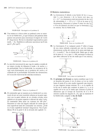 244 CAPITULO 4 Aplicaciones de la derivada
reCl'ungu lo
"
b
FIGURA 4.8.34 Rectangulo en el problema 45
46. Una estatua se coloca sobre un pedestal como se mues-
tra en la FIGURA 4.8.35. "A que distancia del pedestal debe
pararse una persona para maximizar el angulo de vision
8? [Sugerencia: Revise la identidad trigonometrica para
tan(82 - 81), Tambien es suficiente maximizar tan 8 mas
que 8. "Por que?]
>e::/Nivel de ~ -:..-
visi6n
FIGURA 4.8.35 Estatua en el problema 46
47. La seccion transversal de una viga de madera cortada de
un tronco circular de diametro d mide x de ancho y y
de profundidad. Yea la FIGURA 4.8.36. La resistencia de la
viga varia directamente con el producto del ancho y el
cuadrado de la profundidad. Encuentre las dimensiones
de la seccion transversal de maxima resistencia.
FIGURA 4.8.36 Tronco en el problema 47
48. El contenedor que se muestra en la FIGURA 4.8.37 se cons-
truira al unir un cono invertido (abierto en la parte supe-
rior) con la parte inferior de un cilindro circular recto
(abierto en sus partes superior e inferior) de radio 5 pies.
El contenedor debe tener un volumen de 100 pies3
Encuentre el valor del angulo indicado de modo que el
area superficial total del contenedor sea minima. "Cual
es el area superficial minima? [Sugerencia: Yea el pro-
blema 38 en la parte C de la revision del capitulo 1.]
abierta
FIGURA 4.8.37 Contenedor en el problema 48
=Modelos matematicos
49. La iluminancia E debida a una fuente de luz 0 intensi_
dad I a una distancia r de la fuente esta dada por
E = I/ r2. La iluminancia total proveniente de dos focos
de intensidades II = 125 e 12 = 216 es la suma de las
iluminancias. Encuentre el punto P entre los dos focos
a 10m de distancia de estos en que la iluminancia total
es minima. Yea la FIGURA 4.8.38.
FIGURA 4.8.38 Focos en el problema 49
50. La iluminancia E en cualquier punto P sobre el borde
de una mesa redonda originada por una luz colocada
directamente aniba del centro de la mesa esta dada por
E = (i cos8)/r2. Yea la FIGURA 4.8.39. Dado que el radio
de la mesa es 1 m y que 1= 100, encuentre la altura en
que debe colocarse la luz de modo que E sea maxima.
51.
~~
/,/ ,r /( () ,
~PHFIGURA 4.8.39 Luz y mesa en el problema 50
El principio de Fermat en optica establece que la lllz
se desplaza del punto A (en el plano xy) en un medio
hasta el punto B en otro medio siguiendo una trayecto-
ria que requiere tiempo minimo. Si CI es la rapidez de
la luz en el medio que contiene al punto A y C2 es la
rapidez de la luz en el medio que contiene al punto 8,
demuestre que el tiempo de recorrido de A a B es
minimo cuando los angulos 81 y 82, que se muestran en
la FIGURA 4.8.40, cumplen la ley de Snell:
Media I
A
a
-+--I--------'r---l~ x
b
x
B
d Medio 2
FIGURA 4.8.40 Dos medios en el problema 51
 