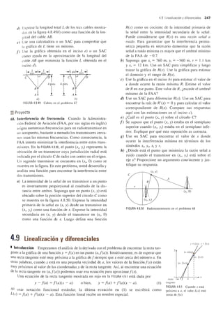 tI ) Exprese la longitud total L de los tres cables mostra-
lias en la figura 4.8.49b) como una funcion de la lon-
gitud del cable AB.
e) Use una calculadora 0 un SAC para comprobar que
la grMica de L tiene un minimo.
f ) Use la gnifica obtenida en el inciso e) 0 un SAC
como ayuda en la aproximacion de la longitud del
cable AB que minimiza la funcion L obtenida en el
inciso ell
a)
FIGURA 4.8.49 Cables en el problema 67
=Proyecto
68. Interferencia de frecuencia Cuando la Administra-
cion Federal de Aviacion (FAA, por sus siglas en ingles)
asigna numerosas frecuencias para un radiotransmisor en
un aeropuerto, bastante a menudo los transmisores cerca-
nos usan las mismas frecuencias. Como consecuencia, la
FAA intenta minimizar la interferencia entre estos trans-
misores. En la FIGURA 4.8.50, el punto (x" y,) representa la
ubicacion de un transmisor cuya jurisdiccion radial esHi
indicada por el cfrculo C de radio con centro en el origen.
Un segundo transmisor se encuentra en (Xi> 0) como se
muestra en la figura. En este problema, usted desarrolla y
analiza una funcion para encontrar la interferencia entre
dos transmisores.
a) La intensidad de la sefial de un transmisor a un punto
es inversamente proporcional al cuadrado de la dis-
tancia entre ambos. Suponga que un punto (x, y) esta
ubicado sobre la porcion superior del cfrculo C como
se muestra en la figura 4.8.50. Exprese la intensidad
primaria de la sefial en (x, y) desde un transmisor en
(xt, y,) como una funcion de x. Exprese la intensidad
secundaria en (x, y) desde el transmisor en (Xi, 0)
como una funcion de x. Luego defina una funcion
4.9 Linealizaci6n y diferenciales
4.9 Linealizaci6n y diferenciales 247
R(x) como un cociente de la intensidad primaria de
la sefial entre la intensidad secundaria de la sefia!.
Puede considerarse que R(x) es una razon selial a
ruido. Para garantizar que la interferencia perma-
nezca pequefia es necesario demostrar que la razon
sefial a ruido minima es mayor que el umbral minimo
de la FAA de ~0.7.
b) Suponga que Xt = 760 m, Yt = ~560 m, r = 1.1 km
y Xi = 12 km. Use un SAC para simplificar y luego
trazar la gr:ifica de R(x). Use la grafica para estimar
el dominio y el rango de R(x).
c) Use la grafica en el inciso b) para estimar el valor de
x donde ocurre la razon minima R. Estime el valor
de R en ese punto. Este valor de R, i,excede el umbral
minimo de la FAA?
d) Use un SAC para diferenciar R(x). Use un SAC para
encontrar la raiz de R'(x) = 0 y para calcular el valor
correspondiente de R(x). Compare sus respuestas
aqui con las estimaciones en el inciso c).
e) i,Cual es el punto (x, y) sobre el cfrculo C?
J) Se supuso que el punto (x, y) estaba en el semiplano
superior cuando (x" y,) estaba en el semiplano infe-
rior. Explique por que esta suposicion es correcta.
g) Use un SAC para encontrar el valor de x donde
ocune la interferencia minima en terminos de los
simbolos XI' Yr, Xi Y r.
h) i,Donde esta el punto que minimiza la razon sefial a
ruido cuando el transmisor en (x/> Yt) esta sobre el
eje x? Proporcione un argumento convincente y jus-
tifique su respuesta.
(x, y)
c
A
r
(Xi' 0)
(xt,Yt)
FIGURA 4.8.50 Radiotransmisores en el problema 68
y = L(x) .1' =./(")
I Introduceion Empezamos el analisis de la derivada con el problema de encontrar la recta tan-
gente a la grafica de una funcion Y = f(x) en un punto (a,J(a». Intuitivamente, es de esperar que
una recta tangente este muy proxima ala grafica def siempre que x este cerca del numero a. En
otras palabras, cuando x esta en una pequefia vecindad de a, los valores de la funcionf(x) estan
ll1uy pr6ximos al valor de las coordenadas Y de la recta tangente. As!, al encontrar una ecuaci6n
de la recta tangente en (a,J(a» podemos usar esa ecuaci6n para aproximar f(x).
Una ecuaci6n de la recta tangente mostrada en rojo en la FIGURA 4.9.1 esta dada por
Y ~ f(a) = J'(a)(x ~ a) o bien, Y = f(a) + J'(a)(x ~ a). (1) tangcnte
AI usar notacion funcional estandar, la ultima ecuaci6n en (1) se escribira como
L(x) = f(a) + J'(a)(x ~ a). Esta funcion lineal recibe un nombre especial.
FIGURA 4.9.1 Cuando x esta
pr6ximo a a, el valor L(x) esta
cerca de f(x)
 