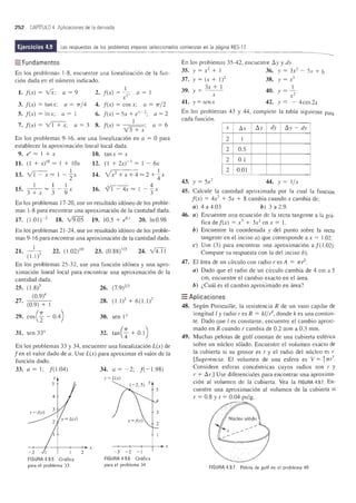252 CAPITULO 4 Aplicaciones de la derivada
Ejercicios 4.9 Las respuestas de los problemas impares seleccionados comienzan en la pagina RES-17.
=Fundamentos
En los problemas 1-8, encuentre una linealizaci6n de la fun-
ci6n dada en el nLimero indicado.
1. f(x) = IX; a = 9
3. f(x) = tanx; a = rr/ 4
5. f(x) = Inx; a = 1
7. f(x) = vT+x; a = 3
I
2. f(x) = 2'; a = 1
x
4. f(x) = cos x; a = rr/2
6. f(x) = Sx + ex
-
2
; a = 2
1
8. f(x) = ,;;:;--;---; a = 6
v3 + x
En los problemas 9-16, use una linealizaci6n en a = 0 para
establecer la aproximaci6n lineal local dada.
9. eX = 1 + x 10. tanx = x
11. (1 + X) IO = I + lOx
1
13. VJ='X = 1 - '2x
I 1 1
15. 3 + x = :3 - '9 x
12.
14.
16.
(1 + 2X)- 3 = 1 - 6x
Vx2
+ X + 4 =2 + iX
,3~ 4
vi - 4x = 1 --x
3
En los problemas 17-20, use un resultado id6neo de los proble-
mas 1-8 para encontrar una aproximaci6n de la cantidad dada.
17. (1.01)-2 18. Y9.0S 19. 1O.S + eOI
20. InO.98
En los problemas 21-24, use un resultado id6neo de los proble-
mas 9-16 para encontrar una aproximaci6n de la cantidad dada.
21. _ 1_
(U?
22. (1.02)10 23. (0.88) 1/3 24. v'4.TI
En los problemas 2S-32, use una funci6n id6nea y una apro-
ximaci6n lineal local para encontrar una aproximaci6n de la
cantidad dada.
25. (1.8)5 26. (7.9)2/3
(0.9)4
27. (0.9) + I 28. (Ll)3 + 6(1.1)2
29. cos(; - 0.4) 30. sen 1°
31. sen 33° 32. tan(; + 0.1)
En los problemas 33 y 34, encuentre una linealizaci6n L(x) de
fen el valor dado de a. Use L(x) para aproximar el valor de la
funci6n dado.
33. a = 1; f(1.04) 34. a = -2; f( -1.98)
Y
5
4
-+--~--+---~~~x
-2 1 2
FIGURA 4.9.5 Grafica
para el problema 33
y= L(x)
5
4
3
2
-4--~--+--4--. x
-3 -2 - )
FIGURA 4.9.6 Gratica
para el problema 34
En los problemas 3S-42, encuentre ~y y dy.
35. y = x2
+ 1 36. Y = 3x2
- Sx + 6
37. y = (x + 1)2 38. y = x3
39. y = 3x + 1 40. y = 1.-
X x2
41. y = senx 42. y = - 4cos 2x
En los problemas 43 y 44, complete la tabla siguiente para
cada funci6n.
x ~x ~y dy ~y - dy
2 I
2 O.S
2 0.1
2 0.01
43. y = Sx2
44. y = I/x
45. Calcule la cantidad aproximada por la cual la funci6n
f(x) = 4x2
+ Sx + 8 cambia cuando x cambia de:
a) 4 a 4.03 b)3a2.9.
46. a) Encuentre una ecuaci6n de la recta tangente a 13 gnl-
fica def(x) = x3
+ 3x2
en x = l.
b) Encuentre la coordenada y del punto sobre la recta
tangente en el inciso a) que corresponde a x = 1.02.
c) Use (3) para encontrar una aproximaci6n a f(1.02).
Compare su respuesta con la del inciso b).
47. El area de un cfrculo con radio res A = 7Tf2.
a) Dado que el radio de un cfrculo cambia de 4 cm a 5
cm, encuentre el cambio exacto en el area.
b) l.Cual es el cambio aproximado en area?
=Aplicaciones
48. Segun Poiseuille, la resistencia R de un vasa capilar de
longitud I y radio res R = kl/ r4
, donde k es una constan-
teoDado que I es constante, encuentre el cambio aproxi-
mado en R cuando r cambia de 0.2 mm a 0.3 mm.
49. Muchas pelotas de golf constan de una cubierta esferica
sobre un nuc1eo s6lido. Encuentre el volumen exacto de
la cubierta si su grosor es t y el radio del nuc1eo es r.
[Sugerencia: El volumen de una esfera es V = ~ 7TI).
Considere esferas concentricas cuyos radios son r y
r + ~r.] Use diferenciales para encontrar una aproxima-
ci6n al volumen de la cubierta. Yea la FIGURA 4.9.7. En-
cuentre una aproximaci6n al volumen de la cubierta si
r = 0.8 y t = 0.04 pulg.
I.' I
.::', .
FIGURA 4.9.7 Pelota de golf en el problema 49
 