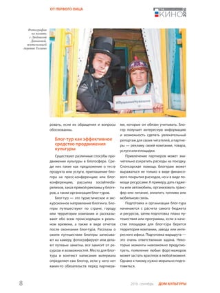 8 2016 сентябрь ДОМ КУЛЬТУРЫ
ОТ ПЕРВОГО ЛИЦА
ровать, если их обращения и вопросы
обоснованны.
Блог-тур как эффективное
средство продвижения
культуры
Существуют различные способы про-
движения культуры в блогосфере. Сре-
ди них такие как предложение о тесте
продукта или услуги, приглашение бло-
гера на пресс-конференцию или блог-
конференцию, рассылка socialmedia-
релизов, заказ прямой рекламы у блоге-
ров, а также организация блог-туров.
Блог-тур — это туристическое и экс-
курсионное направление блогинга. Бло-
геры путешествуют по стране, городу
или территории компании и рассказы-
вают обо всем происходящем в реаль-
ном времени, а также в виде отчетов
после окончания блог-тура. Рассказы о
своем путешествии блогеры записыва-
ют на камеру, фотографируют или дела-
ют путевые заметки, все зависит от ре-
сурсов и возможностей. Место для блог-
тура и контекст написания материала
определяет сам блогер, если у него нет
каких-то обязательств перед партнера-
ми, которые он обязан учитывать. Бло-
гер получает интересную информацию
и возможность сделать увлекательный
репортаж для своих читателей, а партне-
ры — рекламу своей компании, товара,
услуги или площадки.
Привлечение партнеров может зна-
чительно сократить расходы на поездку.
Спонсорская помощь блогерам может
выражаться не только в виде финансо-
вого покрытия расходов, но и в виде по-
мощи ресурсами. К примеру, дать гадже-
ты или автомобиль, организовать транс-
фер или питание, оплатить топливо или
мобильную связь.
Подготовка и организация блог-тура
начинаются с расчета самого бюджета
и ресурсов, затем подготовка плана пу-
тешествия или программы, если в каче-
стве площадки для блог-тура берется
территория компании, завода или инте-
ресного офиса. Подготовка маршрута —
это очень ответственная задача. Неко-
торые моменты невозможно предусмо-
треть, появление любых форс-мажоров
может застать врасплох в любой момент.
Однако к такому нужно морально подго-
товиться.
 