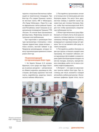 10 2016 сентябрь ДОМ КУЛЬТУРЫ
ОТ ПЕРВОГО ЛИЦА
тернете и получение бесплатных публи-
каций на тематических площадках. Про
блог-тур «По следам Пушкина» написа-
ли местные газеты «МК в Чебоксарах»,
«Pro Город Чебоксары», «Таван Ен» и др.
на официальных сайтах районов Чуваш-
ской Республики, сюжет показали на на-
циональном телевидении Чувашии, ГТРК
«Россия». По итогам была организована
фотовыставка. Инфоповод оказался ак-
туальным и востребованным.
При подготовке и реализации блог-
тура организаторы столкнулись с неко-
торыми трудностями, среди которых —
поиск ночлега, жесткий тайминг и др.
Предлагаю рекомендации, которые по-
могут организаторам правильно сплани-
ровать блог-тур.
10 рекомендаций
по организации блог-тура
1. Не берите больше 6–8 человек.
Идеально, если среди них будут блоге-
ры из разных ресурсов — репортажник
из «Живого журнала», красавица из «Ин-
стаграм», фотограф, журналист местной
газеты, видеоблогер, редактор темати-
ческого паблика «ВКонтакте».
2. Постарайтесь организовать ночлег
в гостинице или гостевом доме для всех
блогеров рядом. Это могут быть двух-
местные номера, в крайнем случае од-
номестные для топовых блогеров. Важ-
но, чтобы был высокоскоростной Wi-Fi,
для того чтобы организовать оператив-
ную публикацию постов.
3. В блог-туре желательно сразу обра-
батывать и готовить посты. Если сразу не
написать «путевые заметки», то потом не
напишешь никогда. Когда много работы,
возвращаться к архивам всегда нет вре-
мени. Так что заставляйте себя сразу го-
товить материал.
4. Постарайтесь разбить блогеров на
две-три группы и показать каждой свою
программу. Это позволит избежать сот-
ни одинаковых фотографий и коммента-
риев. Дайте блогерам время походить по
местам поездки, вникнуть, прочувство-
вать атмосферу, найти что-то свое и спо-
койно пофотографировать.
5. Интернет — это один из самых важ-
ных пунктов любого блог-тура. Про го-
стиницу уже писал, возьмите в каждый
автомобиль мобильный роутер с безли-
митным трафиком. Кроме этого, посто-
 