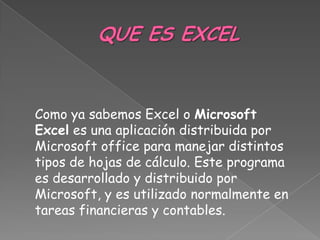 Como ya sabemos Excel o Microsoft
Excel es una aplicación distribuida por
Microsoft office para manejar distintos
tipos de hojas de cálculo. Este programa
es desarrollado y distribuido por
Microsoft, y es utilizado normalmente en
tareas financieras y contables.
 