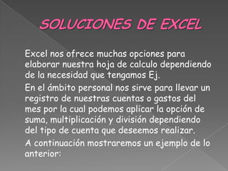 Excel nos ofrece muchas opciones para
elaborar nuestra hoja de calculo dependiendo
de la necesidad que tengamos Ej.
En el ámbito personal nos sirve para llevar un
registro de nuestras cuentas o gastos del
mes por la cual podemos aplicar la opción de
suma, multiplicación y división dependiendo
del tipo de cuenta que deseemos realizar.
A continuación mostraremos un ejemplo de lo
anterior:
 