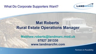 What Do Corporate Supporters Want?




                     Mat Roberts
           Rural Estate Operations Manager

              Matthew.roberts@landmarc.mod.uk
                        07827 281330
                    www.landmarcfm.com
1
 