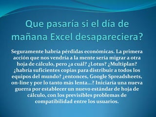 Seguramente habría pérdidas económicas. La primera
 acción que nos vendría a la mente sería migrar a otra
   hoja de cálculo, pero ¿a cuál? ¿Lotus? ¿Multiplan?
 ¿habría suficientes copias para distribuir a todos los
equipos del mundo? ¿entonces, Google Spreadsheets,
on-line y por lo tanto más lenta...? Iniciaría una nueva
  guerra por establecer un nuevo estándar de hoja de
       cálculo, con los previsibles problemas de
          compatibilidad entre los usuarios.
 
