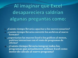 1. ¿Cuánto tiempo llevaría capacitar a los nuevos usuarios?
2. ¿cuánto tiempo llevaría convertir los archivos al nuevo
     formato?
3. ¿soportarían las macros Excel o los gráficos al menos,
     podrían interactuar con el resto de programas de
     oficina?
4. . ¿Cuánto tiempo llevaría integrar todos los
     programas que actualmente utilizan Excel como
     motor de cálculo al nuevo programa?
 