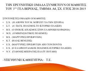 ΣΖΝ ΔΡΔΤΝΖΣΗΚΖ ΟΜΑΓΑ ΢ΤΝΘΔΣΟΤΝ ΟΗ ΜΑΘΖΣΔ΢
ΣΟΤ 1νπ ΓΔΛ ΒΔΡΟΗΑ΢, ΣΜΖΜΑ Α4, ΢Υ. ΔΣΟ΢ 2014-2015
΢ΤΝΣΟΝΗ΢ΣΔ΢ ΟΜΑΓΧΝ ΟΗ ΜΑΘΖΣΔ΢:
• ΢.Υ. (Ζ ΑΠΟΦΖ ΣΟΤ Μ. ΜΠΡΔΥΣ ΓΗΑ ΣΖΝ Η΢ΣΟΡΗΑ)
• ΢.Σ. (Α' ΠΑΓΚ. ΠΟΛΔΜΟ΢-ΣΟ Η΢ΣΟΡΗΚΟ ΠΛΑΗ΢ΗΟ)
• Β.Υ. (Ο ΔΝΗΚΟ΢ ΓΗΥΑ΢ΜΟ΢ ΢ΣΖΝ ΔΛΛΖΝΗΚΖ ΚΟΗΝΧΝΗΑ)
• Μ.Υ. (Ο ΜΗΚΡΑ΢ΗΑΣΗΚΟ΢ ΠΟΛΔΜΟ΢)
• Β.Υ. (ΜΑΡΣΤΡΗΔ΢ ΠΡΟ΢ΦΤΓΧΝ)
• Κ.Σ. (ΖΛΗΑ΢ ΒΔΝΔΕΖ΢)
• Δ.Υ. (ΜΑΡΣΤΡΗΔ΢ ΠΡΟ΢ΦΤΓΧΝ ΑΠΟ ΣΟΝ ΠΟΝΣΟ)
• Δ.Υ. (Ο ΔΛΛΖΝΟΗΣΑΛΗΚΟ΢ ΠΟΛΔΜΟ΢-Η΢ΣΟΡΗΚΟ ΠΛΑΗ΢ΗΟ)
• Ν.Τ. (ΓΗΑΝΝΖ΢ ΜΠΔΡΑΣΖ΢-ΠΛΑΣΤ ΠΟΣΑΜΗ)
-ΤΠΔΤΘΤΝΖ ΚΑΘΖΓΖΣΡΗΑ: Σ.Δ.
 