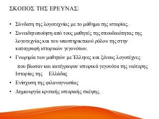 ΢ΚΟΠΟ΢ ΣΖ΢ ΔΡΔΤΝΑ΢:
• ΢ύλδεζε ηεο ινγνηερλίαο κε ην κάζεκα ηεο ηζηνξίαο.
• ΢πλεηδεηνπνίεζε από ηνπο καζεηέο ηεο ζπνπδαηόηεηαο ηεο
ινγνηερλίαο θαη ηνπ ππνζηεξηθηηθνύ ξόινπ ηεο ζηελ
θαηαγξαθή ηζηνξηθώλ γεγνλόησλ.
• Γλσξηκία ησλ καζεηώλ κε Έιιελεο θαη μέλνπο ινγνηέρλεο
πνπ βίσζαλ θαη θαηέγξαςαλ ηζηνξηθά γεγνλόηα ηεο λεόηεξεο
Ηζηνξίαο ηεο Διιάδαο
• Δλίζρπζε ηεο θηιαλαγλσζίαο
• Γεκηνπξγία θξηηηθήο ηζηνξηθήο ζθέςεο.
 