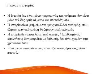 Ση είλαη ε ηζηνξία;
• Ζ Ηζηνξία δελ είλαη κόλν εκεξνκελίεο θαη νλόκαηα, δελ είλαη
κόλν ζειίδεο,αξηζκνί, αίηηα θαη απνηειέζκαηα.
• Ζ ηζηνξία είλαη δσή, είκαζηε εκείο θαη άιινη ζαλ εκάο, πνπ
έδεζαλ πξηλ από εκάο ή ζα δήζνπλ κεηά από εκάο.
• Ζ ηζηνξία δελ απνηειείηαη από ζσζηέο ή ιαλζαζκέλεο
απαληήζεηο, δελ κεηξηέηαη κε βαζκνύο, δελ είλαη ρσκέλε ζηα
ρξνλνληνύιαπα.
• Δίλαη κέζα ζηα ζπίηηα καο, είλαη έμσ ζηνπο δξόκνπο, είλαη
παληνύ.
 