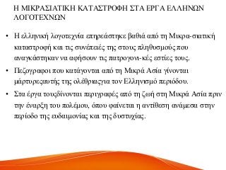 Ζ ΜΗΚΡΑ΢ΗΑΣΗΚΖ ΚΑΣΑ΢ΣΡΟΦΖ ΢ΣΑ ΔΡΓΑ ΔΛΛΖΝΧΝ
ΛΟΓΟΣΔΥΝΧΝ
• Ζ ειιεληθή ινγνηερλία επεξεάζηεθε βαζηά από ηε Μηθξα-ζηαηηθή
θαηαζηξνθή θαη ηηο ζπλέπεηέο ηεο ζηνπο πιεζπζκνύο πνπ
αλαγθάζηεθαλ λα αθήζνπλ ηηο παηξνγνλη-θέο εζηίεο ηνπο.
• Πεδνγξαθνη πνπ θαηάγνληαη από ηε Μηθξά Αζία γίλνληαη
κάξηπξεοαπηήο ηεο νιέζξηαογηα ηνλ Διιεληζκό πεξηόδνπ.
• ΢ηα έξγα ηνποδίλνληαη πεξηγξαθέο από ηε δσή ζηε Μηθξά Αζία πξηλ
ηελ έλαξμε ηνπ πνιέκνπ, όπνπ θαίλεηαη ε αληίζεζε αλάκεζα ζηελ
πεξίνδν ηεο επδαηκνλίαο θαη ηεο δπζηπρίαο.
 