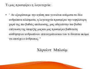 Ση καο πξνζθέξεη ε ινγνηερλία:
• '' Αλ εμαηξέζνπκε ηελ αγάπε πνπ γελληέηαη αλάκεζα ζε δύν
αλζξώπηλα πιάζκαηα, ε ινγνηερλία πξνζθέξεη ηελ πςειόηεξε
ραξά ηεο πην βαζηάο απόιαπζεο, καο νδεγείζηελ πην βαζηά
επίγλσζε ηεο ύπαξμήο καοθαη καο πξνζθέξεη βαζύηαηε
αίζζεζεησλ αλζξσπίλσλ επηηεπγκάησλθαη ηνπ ηη δύλαηαη αθόκα
λα επηηύρεη ν άλζξσπνο. ''
Υάξνιλη Μπινύκ
 