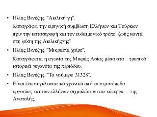 • Ζιίαο Βελέδεο. ''Αηνιηθή γε''.
Καηαγξάθεη ηελ εηξεληθή ζπκβίσζε Διιήλσλ θαη Σνύξθσλ
πξηλ ηελ θαηαζηξνθή θαη ηνλ επδαηκνληθό ηξόπν δσήο θνληά
ζηε θύζε ηεο Αηνιηθήογεο''
• Ζιίαο Βελέδεο. ''Μηθξαζία ραίξε''.
Kαηαγξάθεηαη ε αγσλία ηεο Μηθξάο Αζίαο κέζα ζηα ηξαγηθά
ηζηνξηθά γεγνλόηα ηεο πεξηόδνπ.
• Ζιίαο Βελέδεο. ''Σν λνύκεξν 31328''.
• Δίλαη έλα ζπγθινληζηηθό ρξνληθό από ηα ζηξαηόπεδα
εξγαζίαο θαη ησλ ειιήλσλ αηρκαιώησλ ζηα θάηεξγα ηεο
Αλαηνιήο.
 