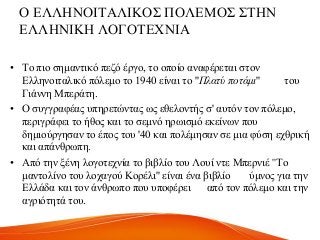 Ο ΔΛΛΖΝΟΗΣΑΛΗΚΟ΢ ΠΟΛΔΜΟ΢ ΢ΣΖΝ
ΔΛΛΖΝΗΚΖ ΛΟΓΟΣΔΥΝΗΑ
• Σν πην ζεκαληηθό πεδό έξγν, ην νπνίν αλαθέξεηαη ζηνλ
Διιελνηηαιηθό πόιεκν ην 1940 είλαη ην ''Πλατύ ποτάμι'' ηνπ
Γηάλλε Μπεξάηε.
• Ο ζπγγξαθέαο ππεξεηώληαο σο εζεινληήο ζ' απηόλ ηνλ πόιεκν,
πεξηγξάθεη ην ήζνο θαη ην ζεκλό εξσηζκό εθείλσλ πνπ
δεκηνύξγεζαλ ην έπνο ηνπ '40 θαη πνιέκεζαλ ζε κηα θύζε ερζξηθή
θαη απάλζξσπε.
• Από ηελ μέλε ινγνηερλία ην βηβιίν ηνπ Λνπί ληε Μπεξληέ ''Σν
καληνιίλν ηνπ ινραγνύ Κνξέιη'' είλαη έλα βηβιίν ύκλνο γηα ηελ
Διιάδα θαη ηνλ άλζξσπν πνπ ππνθέξεη από ηνλ πόιεκν θαη ηελ
αγξηόηεηά ηνπ.
 