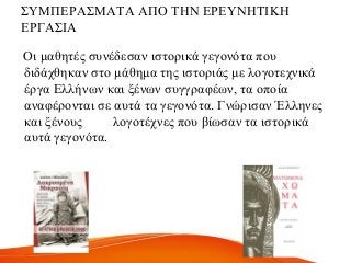 ΢ΤΜΠΔΡΑ΢ΜΑΣΑ ΑΠΟ ΣΖΝ ΔΡΔΤΝΖΣΗΚΖ
ΔΡΓΑ΢ΗΑ
Οη καζεηέο ζπλέδεζαλ ηζηνξηθά γεγνλόηα πνπ
δηδάρζεθαλ ζην κάζεκα ηεο ηζηνξηάο κε ινγνηερληθά
έξγα Διιήλσλ θαη μέλσλ ζπγγξαθέσλ, ηα νπνία
αλαθέξνληαη ζε απηά ηα γεγνλόηα. Γλώξηζαλ Έιιελεο
θαη μέλνπο ινγνηέρλεο πνπ βίσζαλ ηα ηζηνξηθά
απηά γεγνλόηα.
 
