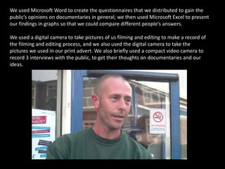 We used Microsoft Word to create the questionnaires that we distributed to gain the public’s opinions on documentaries in general; we then used Microsoft Excel to present our findings in graphs so that we could compare different people’s answers.We used a digital camera to take pictures of us filming and editing to make a record of the filming and editing process, and we also used the digital camera to take the pictures we used in our print advert. We also briefly used a compact video camera to record 3 interviews with the public, to get their thoughts on documentaries and our ideas. 