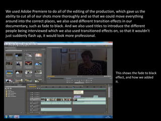 We used Adobe Premiere to do all of the editing of the production, which gave us the ability to cut all of our shots more thoroughly and so that we could move everything around into the correct places, we also used different transition effects in our documentary, such as fade to black. And we also used titles to introduce the different people being interviewed which we also used transitioned effects on, so that it wouldn’t just suddenly flash up, it would look more professional. This shows the fade to black effect, and how we added it.