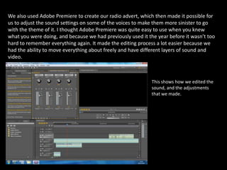We also used Adobe Premiere to create our radio advert, which then made it possible for us to adjust the sound settings on some of the voices to make them more sinister to go with the theme of it. I thought Adobe Premiere was quite easy to use when you knew what you were doing, and because we had previously used it the year before it wasn’t too hard to remember everything again. It made the editing process a lot easier because we had the ability to move everything about freely and have different layers of sound and video.This shows how we edited the sound, and the adjustments that we made.