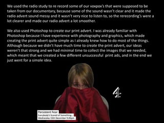 We used the radio study to re record some of our voxpox’s that were supposed to be taken from our documentary, because some of the sound wasn’t clear and it made the radio advert sound messy and it wasn’t very nice to listen to, so the rerecording’s were a lot clearer and made our radio advert a lot smoother.We also used Photoshop to create our print advert. I was already familiar with Photoshop because I have experience with photography and graphics, which made creating the print advert quite simple as I already knew how to do most of the things. Although because we didn’t have much time to create the print advert, our ideas weren’t that strong and we had minimal time to collect the images that we needed, which meant that we created a few different unsuccessful  print ads, and in the end we just went for a simple idea.