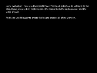 In my evaluation I have used Microsoft PowerPoint and slideshare to upload it to the blog, I have also used my mobile phone the record both the audio answer and the video answer. And I also used blogger to create the blog to present all of my work on.