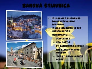Banská ŠtiavnicaElle est la vieille ville historique avec la tradition minièreElle a été classée á UNESCO en 1993Les monuments:Le vieux château Le nouveau châteauL´église de St. Catherine Le musée minier de la                       Slovaquie Le castel de St. Anton 