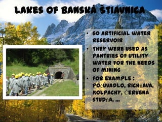 Lacs de Banská Štiavnica60 réservoirs d´eau artificielsIls ont servé comme la réserve de l´eau utilitaire pour le besoin des minesPar exemple : Počúvadlo, Richňava, Kolpachy, Červená studňa, ...
