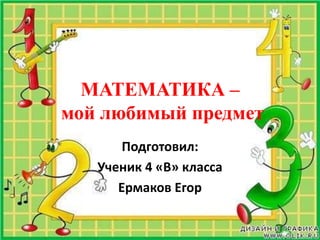 МАТЕМАТИКА – мой любимый предмет Подготовил: Ученик 4 «В» класса  Ермаков Егор 