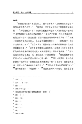 第一部分:卷一老底嘉書                                                                   5




文本

          1 作使徒的保羅，不是由於人，也不是藉著人，乃是藉著耶穌基督，
寫信給老底嘉的弟兄.                                       1   2 願恩惠、平安從父上帝和主耶穌基督歸與你
們!        2      3 我每逢禱告，都為了你們在他里面的堅固，又為你們堅持他的作
主、盼望審判日的應許而感謝基督。                                         4 願你們不用被一些人的空談迷惑，
他們告訴(你們)流言輩語，引你們離開我所傳揚的福音真理。                                              5 就願
上帝叫那些從我而來的人，為了福音真理的興旺(                                         ... ... )能夠服侍，也為
永生的好處行善。                                         6 現在，我為了基督而承受的抽鎖已經顯明，我因此
感到歡喜快樂。                                         7 這苦難使我獲得永遠的救恩，這救恩(本身)藉著你
們的禱告和聖靈的幫助而成就，無論是透過生、還是死來成就。                                              8 因為
我的生命在基督稟面，死(對我來說)也是喜樂的。                                            9 他的憐憫會在你
們當中作工，叫你們愛心相同，心意一樣。。因此，親愛的，就如我與
你們在一起的時候，你們從我那襄所聽見的一樣，務要持守，也要敬畏上

帝，那麼，你們就會在永生襄有分。 10                                       11 因為是上帝在你們襄頭作工。 11
    2 做你們要做的，不用猶豫。 12                                  日至於其餘的人，親愛的，要靠基督喜




     加 1:        1    0




     加 1        :3 ;       1排 1       :   2 。

     僻 1        : 3   0




     參西 2:             4       ;加 1: 11 。

5    第五節在抄傳時有訛誤;翻譯純憑猜測;參排 1 : 12 。

     問F       1 : 13 '         18 。

     排 1        : 19f 。

     排 1        : 21       0




     排 2:        2     0




10   排 2 : 12 。

11   排 2 : 13 。

i2參排 2: 14 。
 