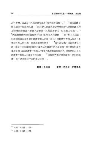 98                                    基管教典外文獻一一新約篇   第四冊




%/5 0 至于伊
        WJ!~言主萍一一Áft房若戶使〉亡，你們竟不信他。』 75         2 他又對聽了
他宣講卻不悔改的人說Ii' JtJJtJ，激λ要盡莉芷若世(f卸車， /&;曲作露了指

掌所其實身后t~言改，孟子押! ;ÆJfI.芳一λ fU<;掌Y!X' 但沒有人信他。』 76

3 因此他將他們的不敬虔與行(善)的外邦人作對此一一把一切有其信仰，
但所顯的善行卻不如在錯謬中的人定罪。而且，他勸勉明智的人行善，不

單照外邦人所行的，而是比他們作更多                      4 我引證這點，因必須遵守月
經、和在行房後清洗的條例，縱然活在錯謬中的人這樣做，也不應反對這些

潔淨條例。因在錯謬中行善的人，要審判那些有其信仰的人，但他們自己<在

錯謬中行善的人>卻沒有得拯救                   5 因為他們遵守潔淨條例，是出於錯
謬，而不是為服侍宇宙的真父上帝。」




                             翻譯:黃婉儀     審閱:麥啟新麥陳豆豆




75 太 12: 42 ;路 11 : 31   0




76 太 12: 41 ;路 11 : 32 。
 