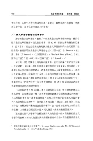 102                                                   基督教典外文獻           新約篇第四冊




者寫作時，心目中其實沒有這些定義。事實上，嚴格來說，此書有一些做

示文學作品，並不完全符合以上的定義。



      猶太恥基督教啟示文學著作


      基督教敢示文學著作，繼承了一些猶太敢示文學著作的傳統。舊約中

已有敢示文學的雛形，諸如但以理書 7 至 12 章、以西結書和撒迦利亞書

    ( 1 至 6 章) ，而完全發展成熟的猶太敵示文學著作則約於公元前第二世
紀出現。最重要的猶太敢示文學著作包括〈以諾一書}                                            (J Enoch)   、(以

諾二書}        (2   Enoch)    、〈以斯拉四書}                 (The Forth Book ofEzra) (    ~以

斯得拉三書) 3 至 14 章)和〈巴錄三書}                                (2 Baruch)   0



      〈以諾一書〉是關于以諾的敵示錄文集，於公元前第三世紀至公元第

一世紀冒起。{以諾一書}的異象是關于創世記 6 章 1 至 4 節所暗拍，天

使與人的女兒之間的邪惡結合。結果導致那些女人誕下邪惡的巨人，這些

巨人更導人犯罪。在第 12 至 16 章，以諾預言墮落天使和巨人的厄運。第

一世紀著作〈以諾二書〉包括兩個部分:第 1 至的章描述以諾的生平，

他兩次往天上的旅程及在十重天與主的會面;第 69 至 73 章描述以諾最後

失蹤與挪亞逝世之間發生的事。

       {以斯拉四書〉和〈巴錄二書〉以羅馬於公元前 70 年毀耶路撒冷之

後為背境。正如敢示錄一樣，這些書卷對耶路撒冷命運都有濃厚的興趣。

    〈以斯拉四書〉的一連串七個異象，述及上帝對他于民和羅馬帝國的審

判。此書寫於公元 100 年，後來歸為舊約次經。(巴錄三書〉為第三世紀

初作品，自稱為耶利米的書記巴錄的著作。書中記載了巴錄向上帝的禁食

和哀慟、上帝敢示受膏者的來臨、死人復活、未來的救恩及審判。

      正如猶太敢示文學著作自稱為舊約人物的作品一般，有些新約骰示文

學著作則自稱為新約人物諸如使徒保羅和彼得的作品。有些基督教敢示文




6   要參考其它猶太敵示文學著作，見 James Charlesworth (ed), The Old Testament
    Pseudepigrapha , vol 1 (New York: Doubleday ,   1983) 。
 