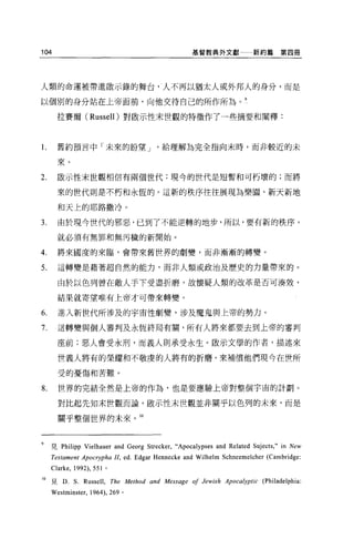 104                                               基管教典外文獻一一新約篇                 第四冊




人類的命運被帶進敢示錄的舞台，、人不再以猶太人或外邦人的身分，而是

以個別的身分站在上帝面前，向他交待自己的所作所為。 9

       拉賽爾 (Russell )對~示性末世觀的特徵作了一些摘要和闡釋:



1.     舊約預言中「未來的盼望 J                    給理解為完全指向末時，而非較近的未

       來。

2.     歐示性末世觀相信有兩個世代:現今的世代是短暫和可朽壞的;而將

       來的世代則是不朽和永恆的。這新的秩序往往展現為樂園、新天新地

       和天上的耶路撒冷。

3.     由於現今世代的邪惡，已到了不能逆轉的地步，所以，要有新的秩序，

       就必須有無罪和無污穢的新開始。

4.     將來國度的來臨，會帶來舊世界的劇變，而非漸漸的轉變。

5.     這轉變是藉著超自然的能力，而非人類或政治及歷史的力量帶來的。

       由於以色列曾在敵人手下受盡折磨，故懷疑人類的改革是否可湊效，

       結果就寄望唯有上帝才可帶來轉變。

6.     進入新世代所涉及的宇宙性劇變，涉及魔鬼與上帝的勢力。

7.     這轉變與個人審判及永恆終局有關，所有人將來都要去到上帝的審判

       座前;惡人會受永刑，而義人則承受永生。敢示文學的作者，描述來

       世義人將有的榮耀和不敬虔的人將有的折磨，來補償他們現今在世所

       受的憂傷和苦難。

8.     世界的完結全然是上帝的作為，也是要應驗上帝對整個宇宙的計劃。

       對比起先知末世觀而論，散示性末世觀並非關乎以色列的未來，而是

       關乎整個世界的未來。 10



9    見 Philipp Vielhauer and Georg Strecker,“Apocalypses and Related Suject丸   in New
     Testament Apocrypha II, ed. Edgar Hennecke and Wilhelm Schneemelcher (Cambridge:
     Clark巴， 1992) ， 551 。

10 見 D. S. Russell , The Method and Message 01 Jewish Apocalyptic (Philadelphia
     Westminster ,   1964) ， 269 。
 